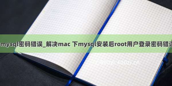 mac mysql密码错误_解决mac 下mysql安装后root用户登录密码错误问题