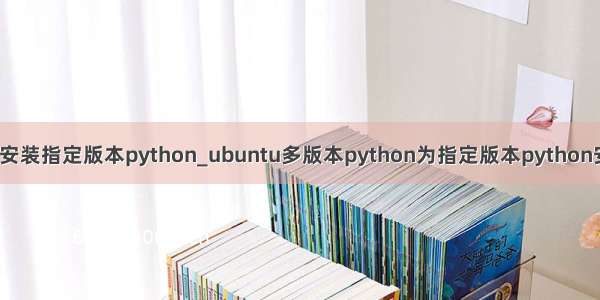 linux安装指定版本python_ubuntu多版本python为指定版本python安装库