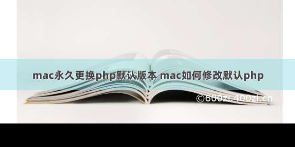 mac永久更换php默认版本 mac如何修改默认php