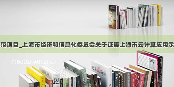 云计算示范项目_上海市经济和信息化委员会关于征集上海市云计算应用示范项目的