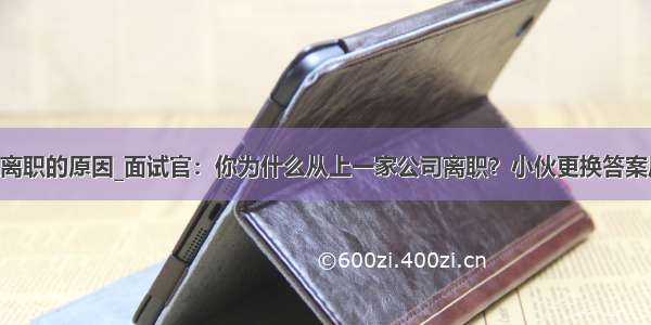 上一家单位离职的原因_面试官：你为什么从上一家公司离职？小伙更换答案后 立马被录