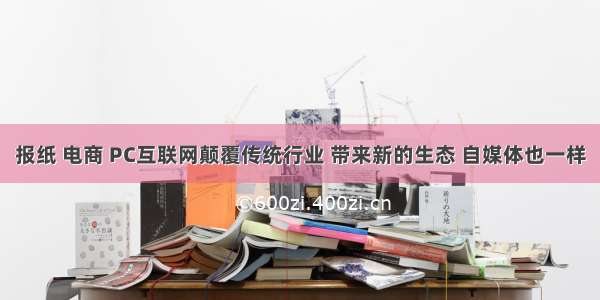 报纸 电商 PC互联网颠覆传统行业 带来新的生态 自媒体也一样