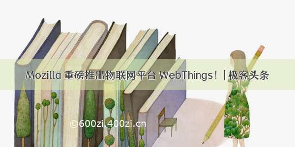 Mozilla 重磅推出物联网平台 WebThings！| 极客头条