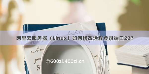 阿里云服务器（Linux）如何修改远程登录端口22？