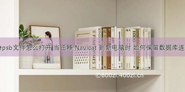 mysql备份psb文件怎么打开 当迁移 Navicat 到新电脑时 如何保留数据库连接信息？...