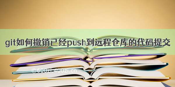 git如何撤销已经push到远程仓库的代码提交