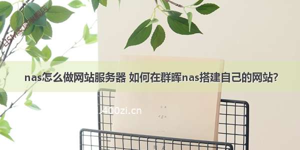 nas怎么做网站服务器 如何在群晖nas搭建自己的网站？