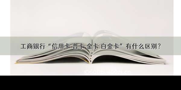 工商银行“信用卡 普卡 金卡 白金卡”有什么区别？