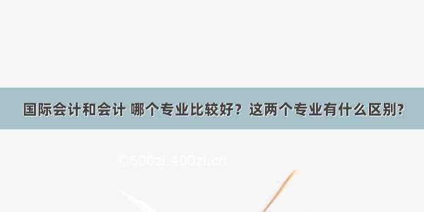 国际会计和会计 哪个专业比较好？这两个专业有什么区别?