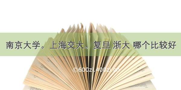 南京大学。上海交大。复旦 浙大 哪个比较好