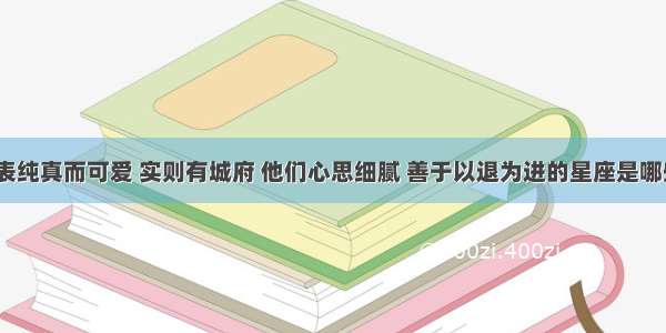 外表纯真而可爱 实则有城府 他们心思细腻 善于以退为进的星座是哪些？