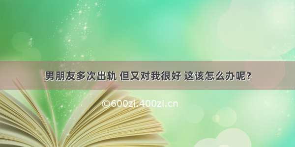 男朋友多次出轨 但又对我很好 这该怎么办呢？