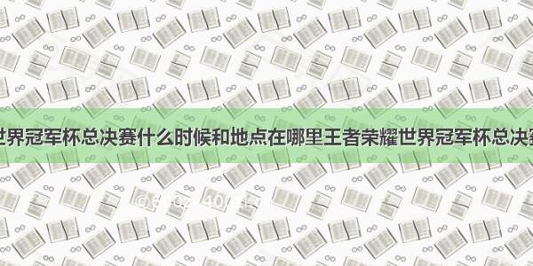 王者荣耀世界冠军杯总决赛什么时候和地点在哪里王者荣耀世界冠军杯总决赛队伍介绍