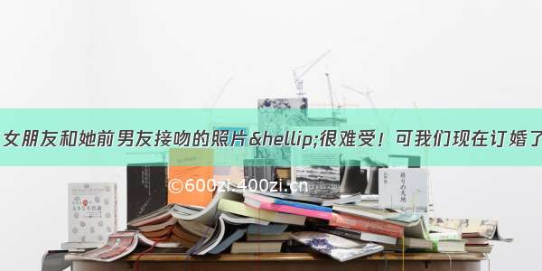 纠结！我看到了女朋友和她前男友接吻的照片…很难受！可我们现在订婚了！我该怎么办？