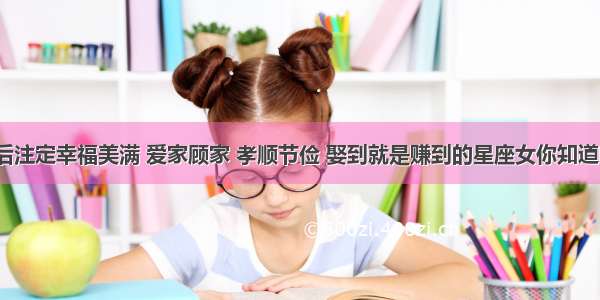 婚后注定幸福美满 爱家顾家 孝顺节俭 娶到就是赚到的星座女你知道吗？