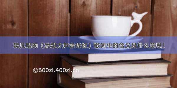 樊凡唱的（我想大声告诉你）歌词中的含义是什么意思！