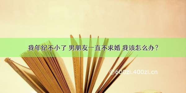 我年纪不小了 男朋友一直不求婚 我该怎么办？