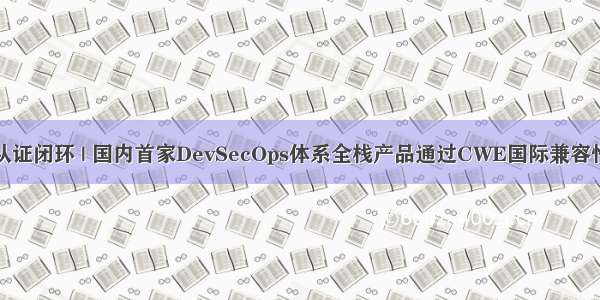权威认证闭环 | 国内首家DevSecOps体系全栈产品通过CWE国际兼容性认证