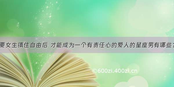 要女生镇住自由后 才能成为一个有责任心的爱人的星座男有哪些？