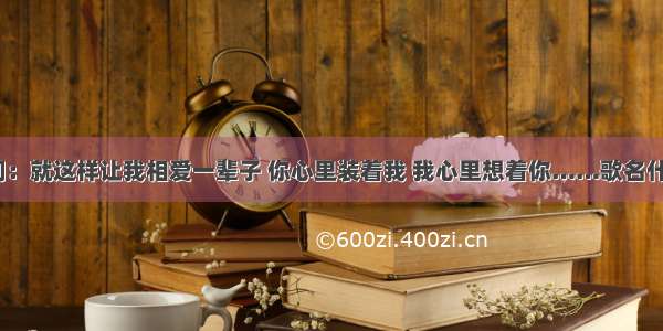 歌词：就这样让我相爱一辈子 你心里装着我 我心里想着你……歌名什么？