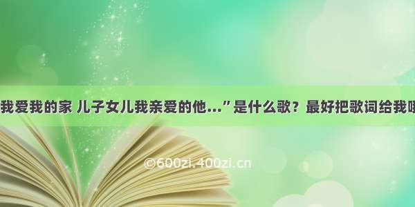 “我爱我的家 儿子女儿我亲爱的他…”是什么歌？最好把歌词给我哦~