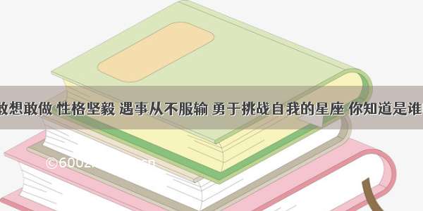 最敢想敢做 性格坚毅 遇事从不服输 勇于挑战自我的星座 你知道是谁吗？