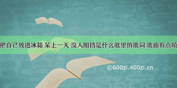 想把自己放进冰箱 呆上一天 没人阻挡是什么歌里的歌词 歌曲有点嘻哈