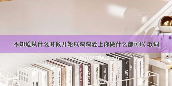 不知道从什么时候开始以深深爱上你做什么都可以 歌词