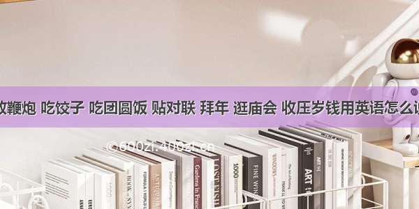 放鞭炮 吃饺子 吃团圆饭 贴对联 拜年 逛庙会 收压岁钱用英语怎么说