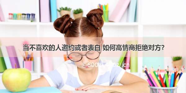 当不喜欢的人邀约或者表白 如何高情商拒绝对方？