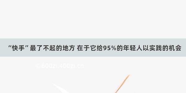 “快手”最了不起的地方 在于它给95%的年轻人以实践的机会