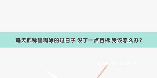 每天都稀里糊涂的过日子 没了一点目标 我该怎么办？