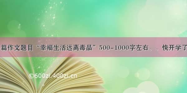 帮我写一篇作文题目“幸福生活远离毒品”500-1000字左右。。快开学了赶作业中