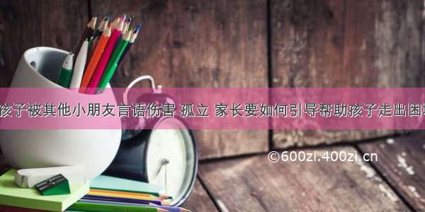 当孩子被其他小朋友言语伤害 孤立 家长要如何引导帮助孩子走出困境？