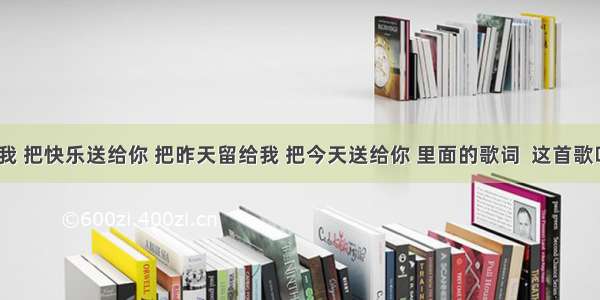 把悲伤留给我 把快乐送给你 把昨天留给我 把今天送给你 里面的歌词  这首歌叫什么名字？