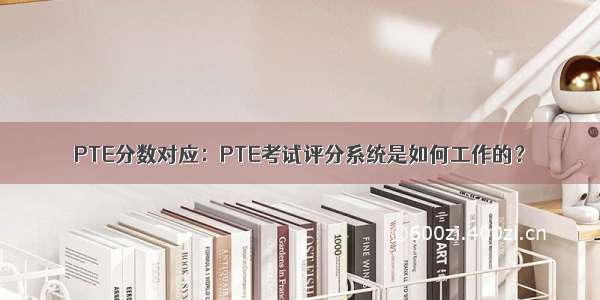 PTE分数对应：PTE考试评分系统是如何工作的？