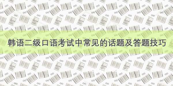 韩语二级口语考试中常见的话题及答题技巧