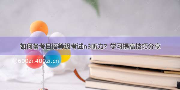 如何备考日语等级考试n3听力？学习提高技巧分享