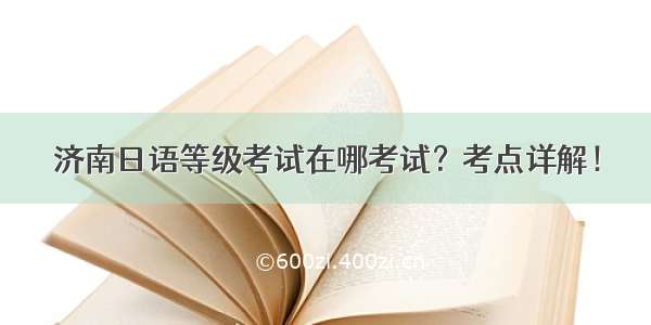 济南日语等级考试在哪考试？考点详解！