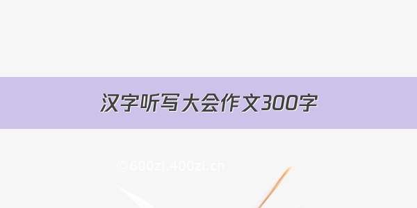 汉字听写大会作文300字