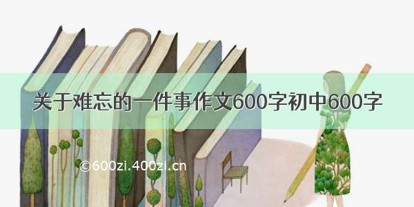 关于难忘的一件事作文600字初中600字