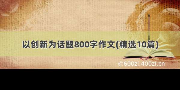 以创新为话题800字作文(精选10篇)