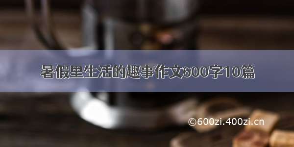 暑假里生活的趣事作文600字10篇