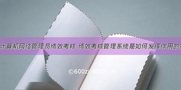 计算机网络管理员绩效考核 绩效考核管理系统是如何发挥作用的?