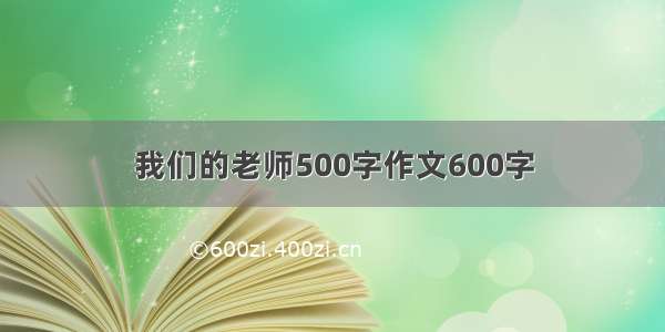 我们的老师500字作文600字