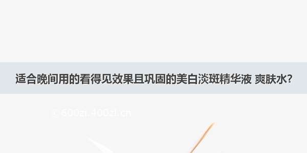 适合晚间用的看得见效果且巩固的美白淡斑精华液 爽肤水？