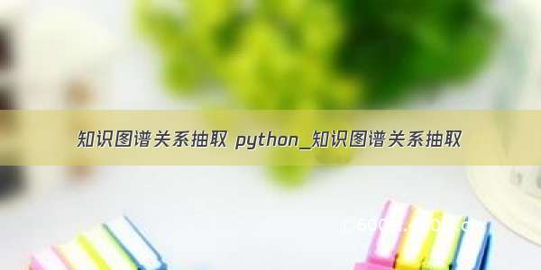 知识图谱关系抽取 python_知识图谱关系抽取