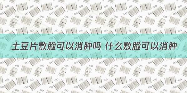 土豆片敷脸可以消肿吗 什么敷脸可以消肿