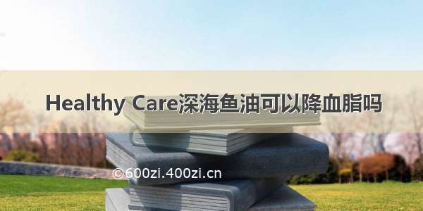 Healthy Care深海鱼油可以降血脂吗