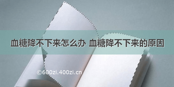 血糖降不下来怎么办 血糖降不下来的原因